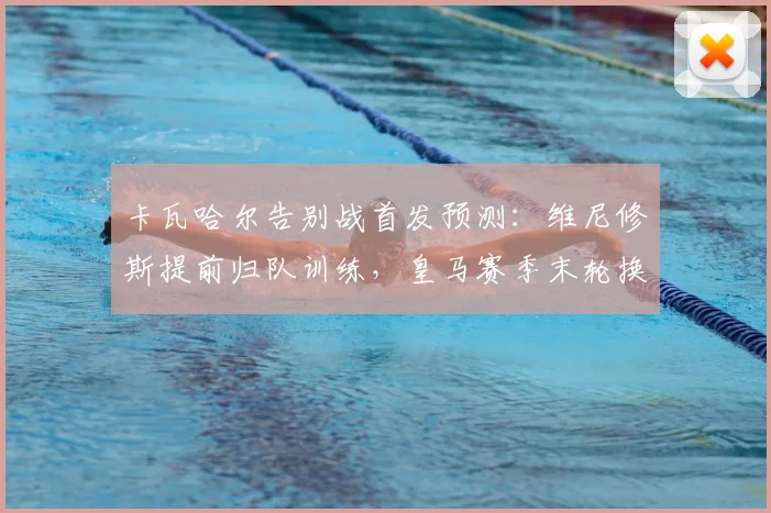 卡瓦哈尔告别战首发预测:维尼修斯提前归队训练,皇马赛季末轮换解析