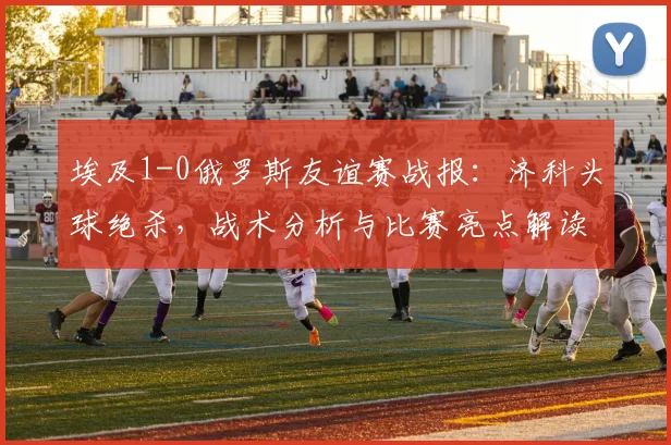 埃及1-0俄罗斯友谊赛战报:济科头球绝杀,战术分析与比赛亮点解读