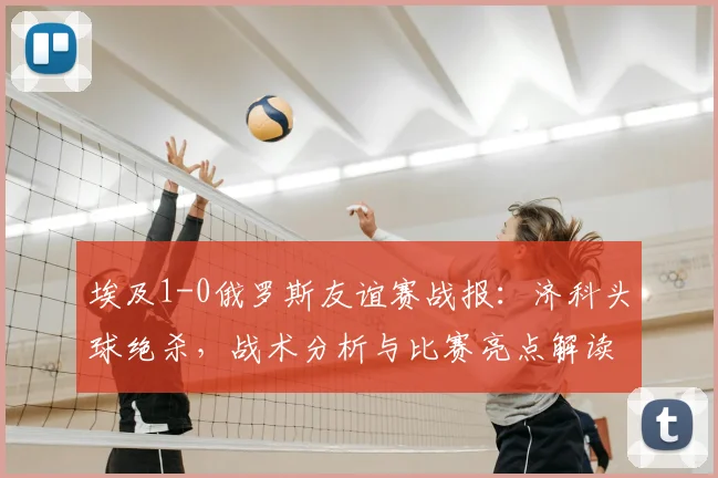 埃及1-0俄罗斯友谊赛战报:济科头球绝杀,战术分析与比赛亮点解读