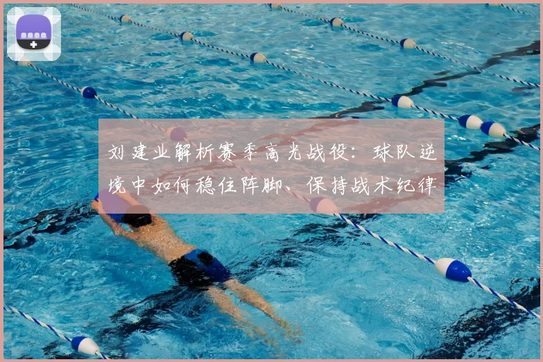 刘建业解析赛季高光战役：球队逆境中如何稳住阵脚、保持战术纪律