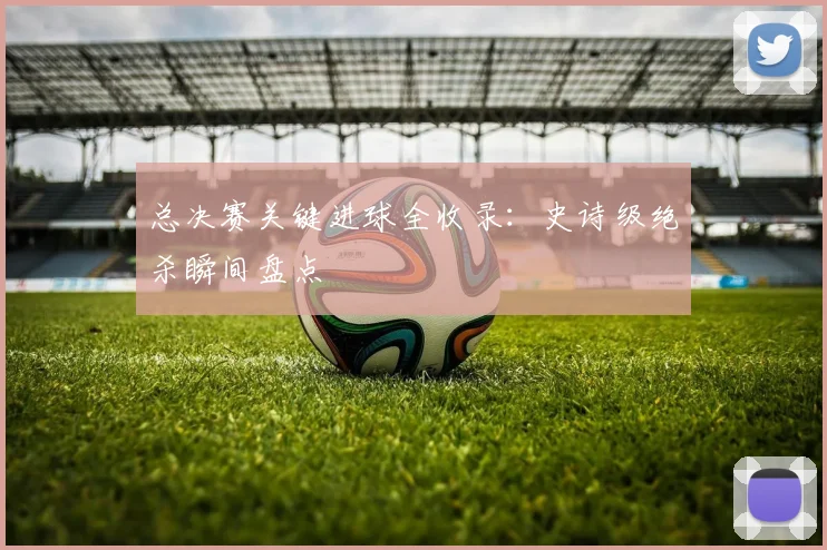总决赛关键进球全收录:史诗级绝杀瞬间盘点