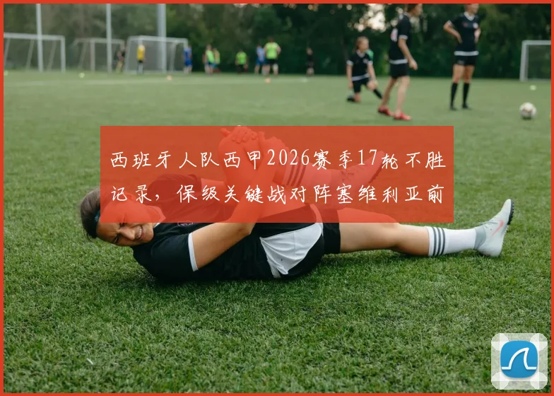 西班牙人队西甲2026赛季17轮不胜记录，保级关键战对阵塞维利亚前瞻与历史战绩解析