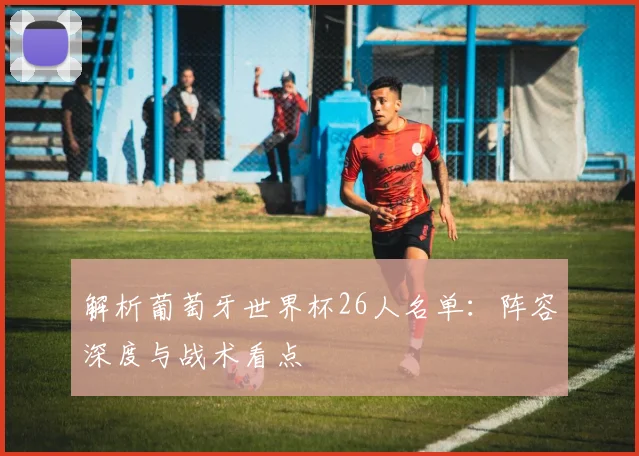 解析葡萄牙世界杯26人名单:阵容深度与战术看点