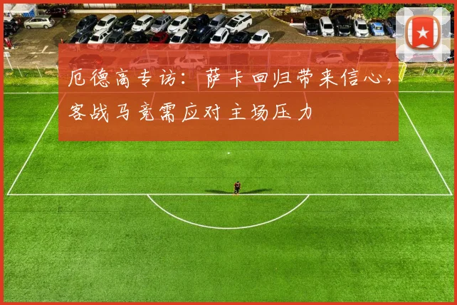厄德高专访：萨卡回归带来信心，客战马竞需应对主场压力