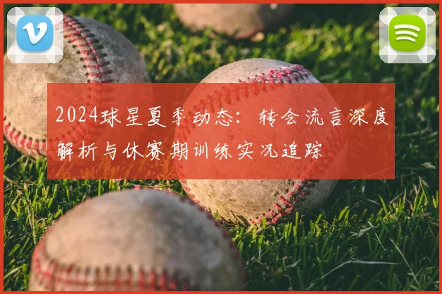 2024球星夏季动态:转会流言深度解析与休赛期训练实况追踪