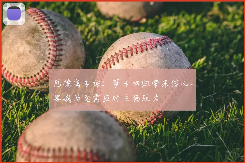 厄德高专访：萨卡回归带来信心，客战马竞需应对主场压力