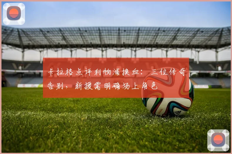 卡拉格点评利物浦换血:三位传奇告别,新援需明确场上角色