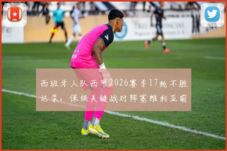 西班牙人队西甲2026赛季17轮不胜记录,保级关键战对阵塞维利亚前瞻与历史战绩解析
