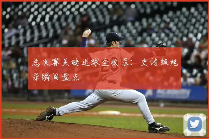 总决赛关键进球全收录:史诗级绝杀瞬间盘点