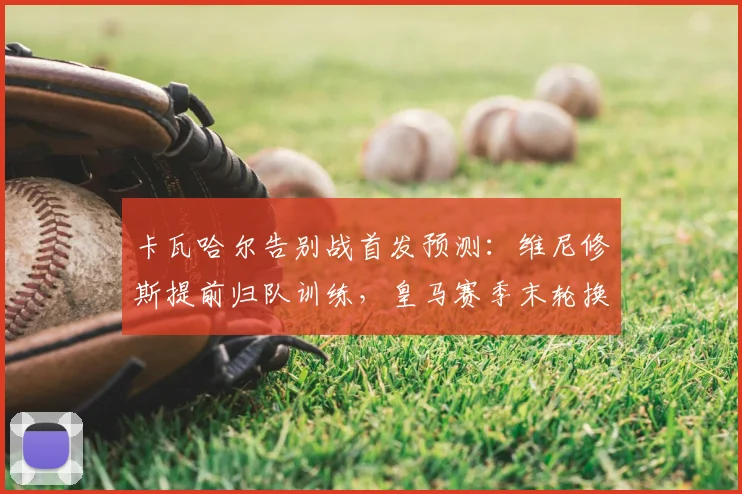 卡瓦哈尔告别战首发预测:维尼修斯提前归队训练,皇马赛季末轮换解析